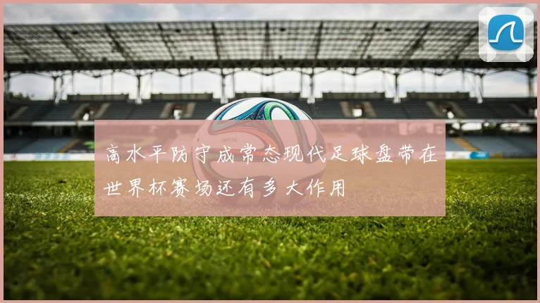 高水平防守成常态现代足球盘带在世界杯赛场还有多大作用