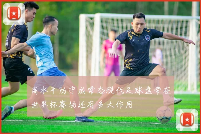 高水平防守成常态现代足球盘带在世界杯赛场还有多大作用