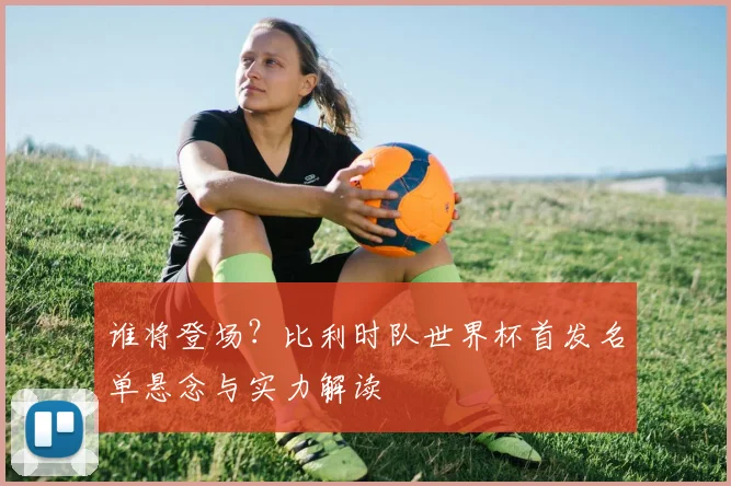 谁将登场?比利时队世界杯首发名单悬念与实力解读