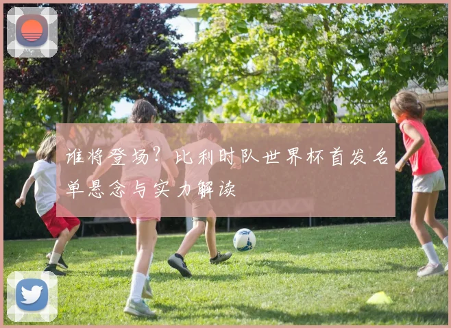 谁将登场?比利时队世界杯首发名单悬念与实力解读